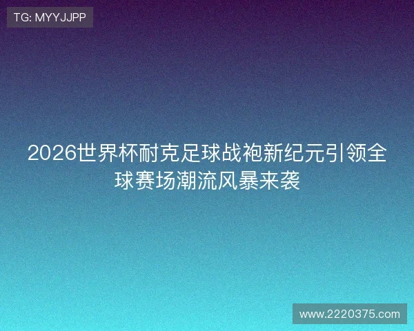 2026世界杯耐克足球战袍新纪元引领全球赛场潮流风暴来袭